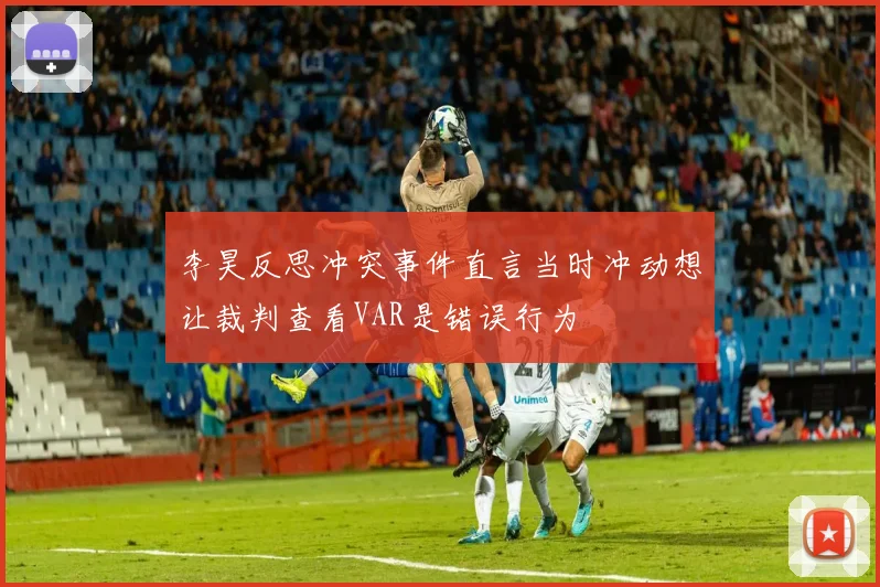 李昊反思冲突事件直言当时冲动想让裁判查看VAR是错误行为
