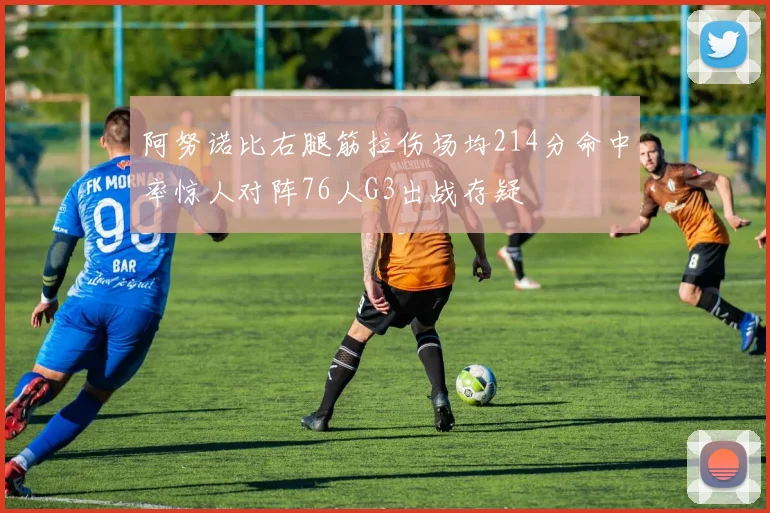阿努诺比右腿筋拉伤场均214分命中率惊人对阵76人G3出战存疑