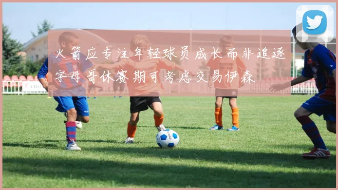 火箭应专注年轻球员成长而非追逐字母哥休赛期可考虑交易伊森