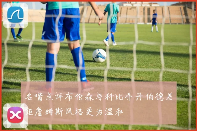 名嘴点评布伦森与科比乔丹伯德差距詹姆斯风格更为温和