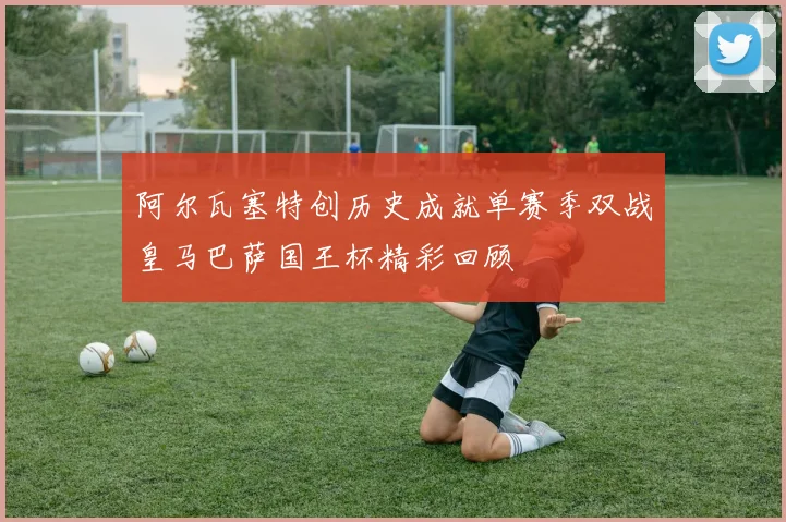 阿尔瓦塞特创历史成就单赛季双战皇马巴萨国王杯精彩回顾