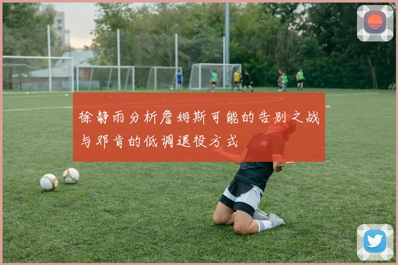 徐静雨分析詹姆斯可能的告别之战与邓肯的低调退役方式