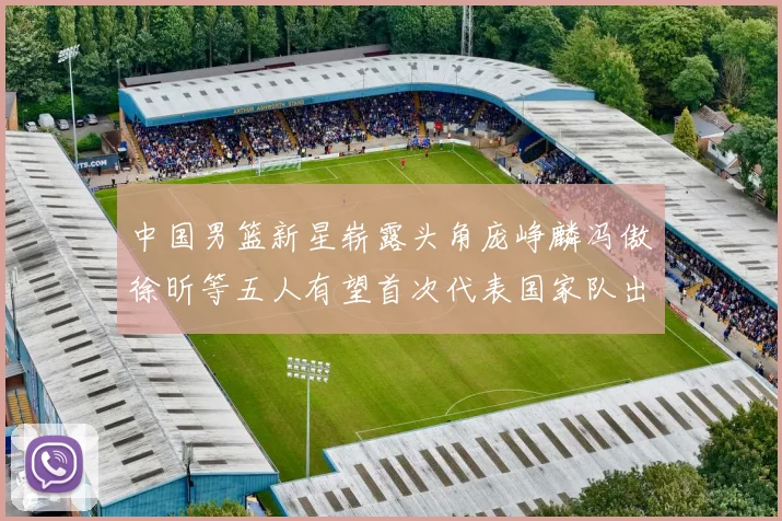 中国男篮新星崭露头角庞峥麟冯傲徐昕等五人有望首次代表国家队出战