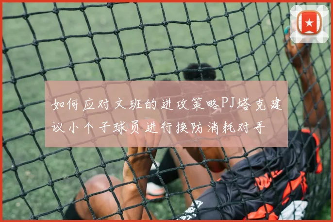 如何应对文班的进攻策略PJ塔克建议小个子球员进行换防消耗对手
