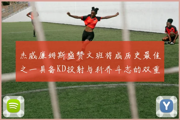 杰威廉姆斯盛赞文班将成历史最佳之一具备KD投射与科乔斗志的双重优势