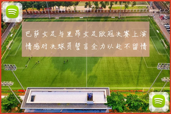 巴萨女足与里昂女足欧冠决赛上演情感对决球员誓言全力以赴不留情面
