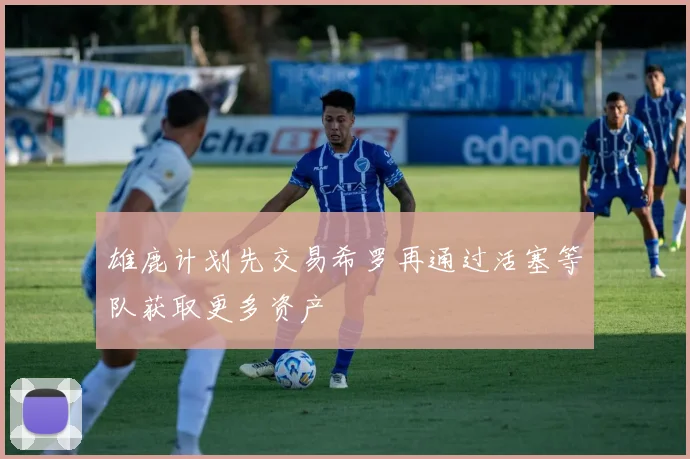 雄鹿计划先交易希罗再通过活塞等队获取更多资产