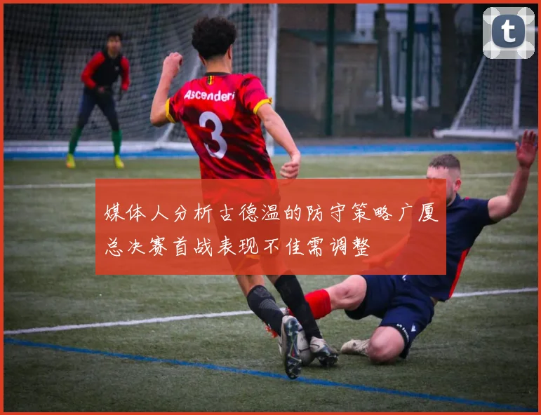 媒体人分析古德温的防守策略广厦总决赛首战表现不佳需调整