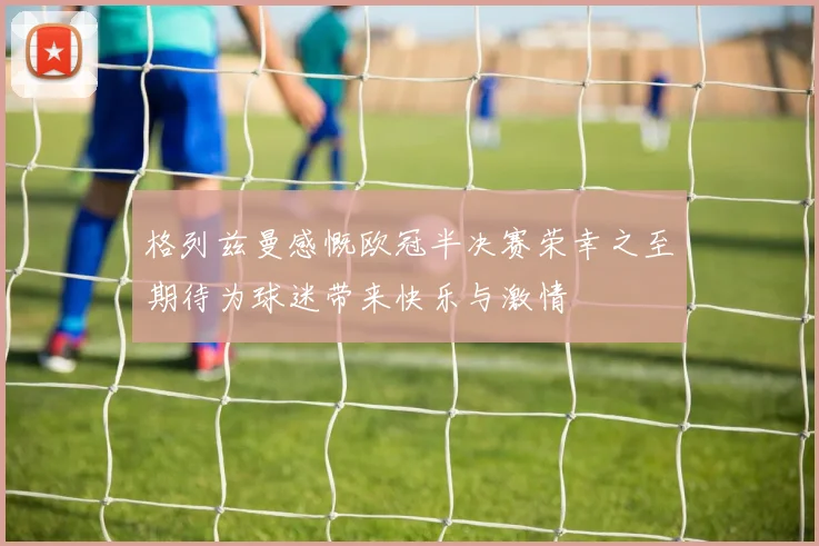 格列兹曼感慨欧冠半决赛荣幸之至期待为球迷带来快乐与激情