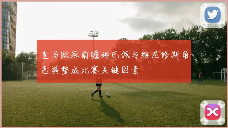 皇马欧冠前瞻姆巴佩与维尼修斯角色调整成比赛关键因素