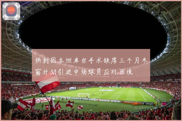 热刺因本坦库尔手术缺席三个月冬窗计划引进中场球员应对困境