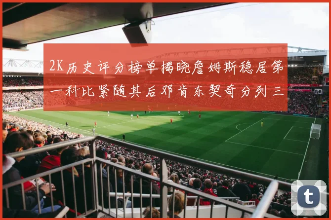 2K历史评分榜单揭晓詹姆斯稳居第一科比紧随其后邓肯东契奇分列三四位