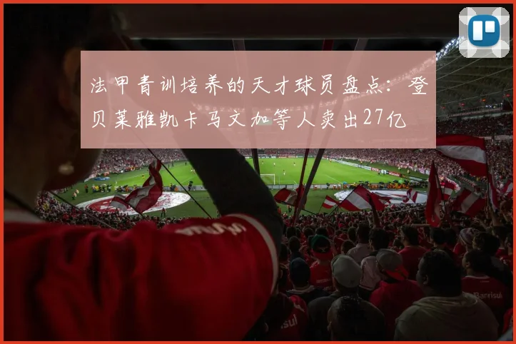法甲青训培养的天才球员盘点：登贝莱雅凯卡马文加等人卖出27亿