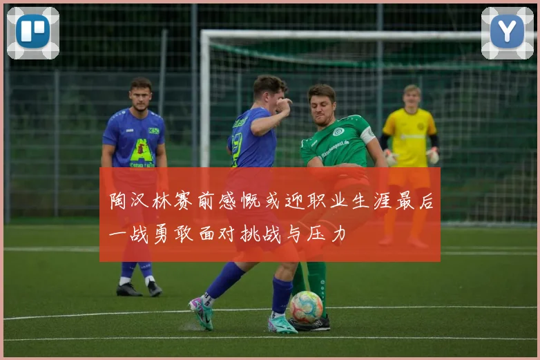 陶汉林赛前感慨或迎职业生涯最后一战勇敢面对挑战与压力