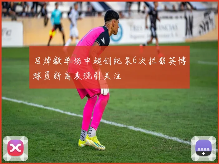 吕焯毅单场中超创纪录6次拦截英博球员新高表现引关注