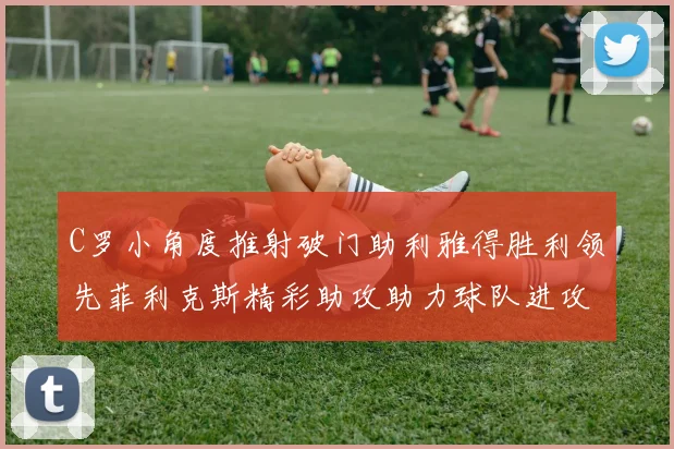 C罗小角度推射破门助利雅得胜利领先菲利克斯精彩助攻助力球队进攻