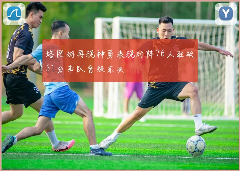 塔图姆再现神勇表现对阵76人狂砍51分率队晋级东决