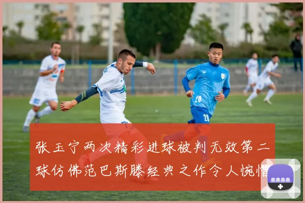 张玉宁两次精彩进球被判无效第二球仿佛范巴斯滕经典之作令人惋惜