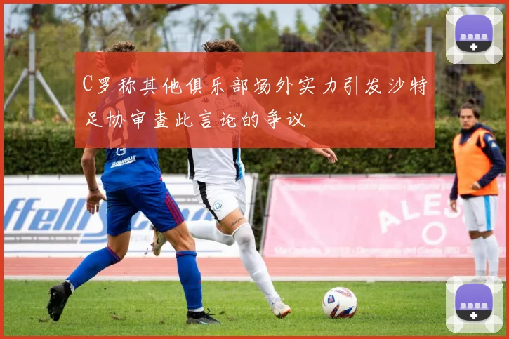 C罗称其他俱乐部场外实力引发沙特足协审查此言论的争议