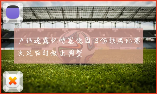 卢伟透露怀特塞德因旧伤缺席比赛决定临时做出调整