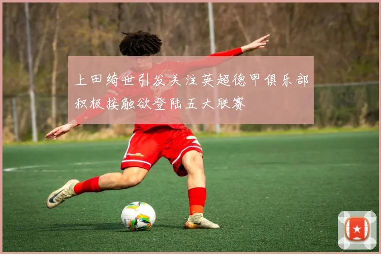 上田绮世引发关注英超德甲俱乐部积极接触欲登陆五大联赛