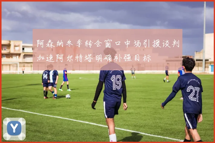 阿森纳冬季转会窗口中场引援谈判加速阿尔特塔明确补强目标