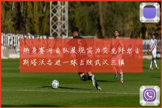 热身赛河南队展现实力艾克拜尔古斯塔沃各进一球击败武汉三镇