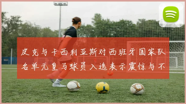 皮克与卡西利亚斯对西班牙国家队名单无皇马球员入选表示震惊与不解